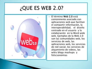          ¿QUE ES WEB 2.0? El término Web 2.0 está comúnmente asociado con aplicaciones web que facilitan el compartir información, la  interoperabilidad,   el  diseño centrado en el usuario  y la colaboración  en la Word wide web. Ejemplos de la Web 2.0 son las comunidades web, los servicios de web, las aplicaciones web, los servicios de red social, los servicios de alojamiento de videos, las wikis blogs mashups  y  folscsonomias 