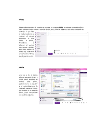 PASO 3
Aparecerá una ventana de creación de mensaje, en el campo PARA: se coloca el correo electrónico
de la persona a la que vamos a enviar el archivo, en la parte de ASUNTO: Colocamos el nombre del
archivo o de que trata
el mail, procedemos a
redactar el correo
informado lo que
vamos a enviar,
Procedemos a
adjuntar el archivo
que vamos a enviar,
en la parte inferior le
damos clip a adjuntar
anexamos los archivos
que deseamos enviar.
PASÓ 4
Una vez le des la opción
adjuntar archivo te diriges a
donde hayas guardado el
archivo para enviar,
posteriormente le das abrir
y el automáticamente lo
carga a la página del correo,
por ultimo le da en la opción
enviar y este será enviado
con los datos adjuntos.
 