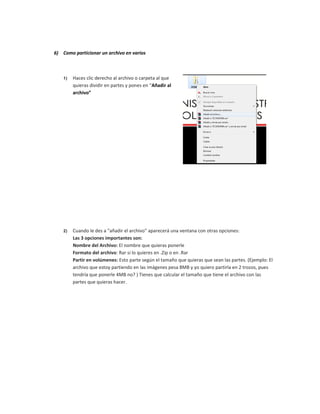 6) Como particionar un archivo en varios
1) Haces clic derecho al archivo o carpeta al que
quieras dividir en partes y pones en “Añadir al
archivo”
2) Cuando le des a "añadir el archivo" aparecerá una ventana con otras opciones:
Las 3 opciones importantes son:
Nombre del Archivo: El nombre que quieras ponerle
Formato del archivo: Rar si lo quieres en .Zip o en .Rar
Partir en volúmenes: Esto parte según el tamaño que quieras que sean las partes. (Ejemplo: El
archivo que estoy partiendo en las imágenes pesa 8MB y yo quiero partirla en 2 trozos, pues
tendría que ponerle 4MB no? ) Tienes que calcular el tamaño que tiene el archivo con las
partes que quieras hacer.
 