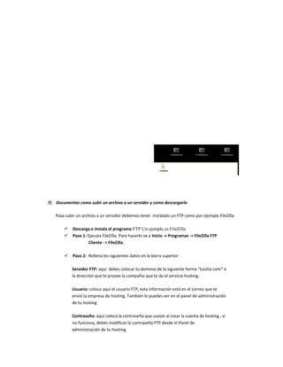 7) Documentar como subir un archivo a un servidor y como descargarlo
Pasa subir un archivo a un servidor debemos tener instalado un FTP como por ejemplo FileZilla
 Descarga e instala el programa FTP Un ejemplo es FileZilla
 Paso 1: Ejecuta FileZilla. Para hacerlo ve a Inicio -> Programas -> FileZilla FTP
Cliente -> FileZilla.
 Paso 2: Rellena los siguientes datos en la barra superior:
Servidor FTP: aquí debes colocar tu dominio de la siguiente forma “tusitio.com” o
la dirección que te provee la compañía que te da el servicio hosting.
Usuario: coloca aquí el usuario FTP, esta información está en el correo que te
envió la empresa de hosting. También lo puedes ver en el panel de administración
de tu hosting
Contraseña: aquí coloca la contraseña que usaste al crear la cuenta de hosting , si
no funciona, debes modificar la contraseña FTP desde el Panel de
administración de tu hosting.
 