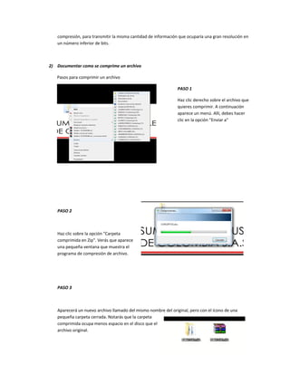 compresión, para transmitir la misma cantidad de información que ocuparía una gran resolución en
un número inferior de bits.
2) Documentar como se comprime un archivo
Pasos para comprimir un archivo
PASO 1
Haz clic derecho sobre el archivo que
quieres comprimir. A continuación
aparece un menú. Allí, debes hacer
clic en la opción "Enviar a"
PASO 2
Haz clic sobre la opción "Carpeta
comprimida en Zip". Verás que aparece
una pequeña ventana que muestra el
programa de compresión de archivo.
PASO 3
Aparecerá un nuevo archivo llamado del mismo nombre del original, pero con el ícono de una
pequeña carpeta cerrada. Notarás que la carpeta
comprimida ocupa menos espacio en el disco que el
archivo original.
 