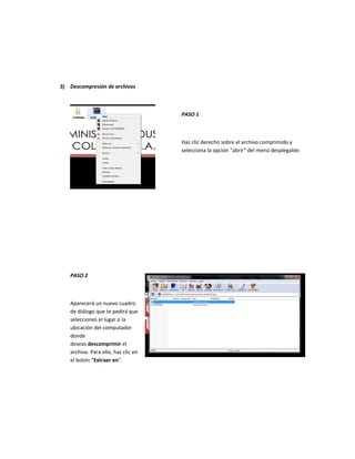 3) Descompresión de archivos
PASO 1
Haz clic derecho sobre el archivo comprimido y
selecciona la opción “abrir” del menú desplegable.
PASO 2
Aparecerá un nuevo cuadro
de diálogo que te pedirá que
selecciones el lugar o la
ubicación del computador
donde
deseas descomprimir el
archivo. Para ello, haz clic en
el botón "Extraer en".
 