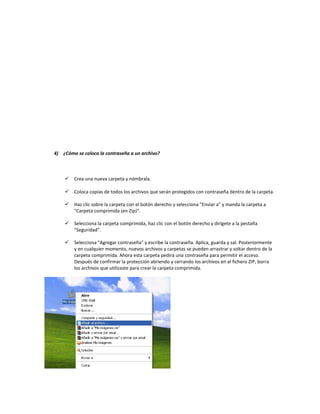 4) ¿Cómo se coloca la contraseña a un archivo?
 Crea una nueva carpeta y nómbrala.
 Coloca copias de todos los archivos que serán protegidos con contraseña dentro de la carpeta.
 Haz clic sobre la carpeta con el botón derecho y selecciona "Enviar a" y manda la carpeta a
"Carpeta comprimida (en Zip)".
 Selecciona la carpeta comprimida, haz clic con el botón derecho y dirígete a la pestaña
"Seguridad".
 Selecciona "Agregar contraseña" y escribe la contraseña. Aplica, guarda y sal. Posteriormente
y en cualquier momento, nuevos archivos y carpetas se pueden arrastrar y soltar dentro de la
carpeta comprimida. Ahora esta carpeta pedirá una contraseña para permitir el acceso.
Después de confirmar la protección abriendo y cerrando los archivos en el fichero ZIP, borra
los archivos que utilizaste para crear la carpeta comprimida.
 