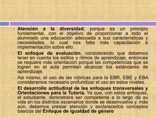  Atención a la diversidad; porque es un principio
fundamental, con el objetivo de proporcionar a todo el
alumnado una educación adecuada a sus características y
necesidades, lo cual nos falta más capacitación e
implementación sobre ello.
 El enfoque de evaluación, considerando que debemos
tener en cuenta los estilos y ritmos de aprendizaje, entonces
se requiere más orientación porque las competencias que se
logren en el aula permitan alcanzar los estándares de
aprendizaje.
 Asi mismo, el uso de las rúbricas para la EBR, EBE y EBA
consideramos necesario profundizar el uso en estos niveles.
 El desarrollo actitudinal de los enfoques transversales y
Orientaciones para la Tutoría. Ya que, con estos enfoques,
el estudiante, demostrará ser competente a lo largo de su
vida en los distintos escenarios donde se desenvuelva y, más
aún, debemos prestar atención y esclarecerlos conceptos
básicos del Enfoque de igualdad de género
 