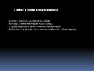 5 Indique 4 ventajas de usar computadora



a) Hace el trabajo de una forma más rápida
b) Puedes tener la información más ordenada.
c) Igualmente puedes tener rápido mucha información
d) Una forma de estar en contacto con todo el mundo (si hay internet)
 