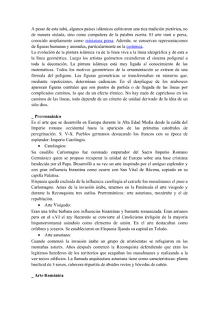A pesar de este tabú, algunos países islámicos cultivaron una rica tradición pictórica, no
de manera aislada, sino como compañera de la palabra escrita. El arte iraní o persa,
conocido ampliamente como miniatura persa. Además, se conservan representaciones
de figuras humanas y animales, particularmente en la cerámica.
La evolución de la pintura islámica va de la línea viva a la línea ideográfica y de esta a
la línea geométrica. Luego los artistas geómetros extendieron el sistema poligonal a
toda la decoración. La pintura islámica está muy ligada al conocimiento de las
matemáticas. Todos los motivos geométricos de la ornamentación se extraen de una
fórmula del polígono. Las figuras geométricas se transformaban en números que,
mediante repeticiones, determinan cadencias. En el despliegue de los arabescos
aparecen figuras centrales que son puntos de partida o de llegada de las líneas por
complicados caminos, lo que da un efecto rítmico. No hay nada de caprichoso en los
caminos de las líneas, todo depende de un criterio de unidad derivado de la idea de un
sólo dios.
_ Prerrománico
Es el arte que se desarrolla en Europa durante la Alta Edad Media desde la caída del
Imperio romano occidental hasta la aparición de las primeras catedrales de
peregrinación. S. V-X. Pueblos germanos destacando los francos con su época de
esplendor: Imperio Carolingio.
• Carolingios:
Su caudillo Carlomagno fue coronado emperador del Sacro Imperio Romano
Germánico quien se propuso recuperar la unidad de Europa sobre una base cristiana
bendecida por el Papa. Desarrolló a su vez un arte inspirado por el antiguo esplendor y
con gran influencia bizantina como ocurre con San Vital de Rávena, copiado en su
capilla Palatina.
Hispania quedó excluida de la influencia carolingia al cerrarle los musulmanes el paso a
Carlomagno. Antes de la invasión árabe, tenemos en la Península el arte visigodo y
durante la Reconquista tres estilos Prerrománicos: arte asturiano, mozárabe y el de
repoblación.
• Arte Visigodo:
Eran una tribu bárbara con influencias bizantinas y bastante romanizada. Eran arrianos
pero en el s.VI el rey Recaredo se convierte al Catolicismo (religión de la mayoría
hispanorromana) usándolo como elemento de unión. En el arte destacaban como
orfebres y joyeros. Se establecieron en Hispania fijando su capital en Toledo.
• Arte asturiano:
Cuando comenzó la invasión árabe un grupo de aristócratas se refugiaron en las
montañas astures. Años después comenzó la Reconquista defendiendo que eran los
legítimos herederos de los territorios que ocupaban los musulmanes y realizando a la
vez recios edificios. La llamada arquitectura asturiana tiene como características: planta
basilical de 3 naves, cabecera tripartita de ábsides rectos y bóvedas de cañón.
_ Arte Románica
 