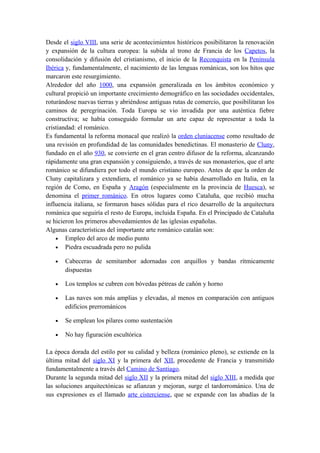 Desde el siglo VIII, una serie de acontecimientos históricos posibilitaron la renovación
y expansión de la cultura europea: la subida al trono de Francia de los Capetos, la
consolidación y difusión del cristianismo, el inicio de la Reconquista en la Península
Ibérica y, fundamentalmente, el nacimiento de las lenguas románicas, son los hitos que
marcaron este resurgimiento.
Alrededor del año 1000, una expansión generalizada en los ámbitos económico y
cultural propició un importante crecimiento demográfico en las sociedades occidentales,
roturándose nuevas tierras y abriéndose antiguas rutas de comercio, que posibilitaran los
caminos de peregrinación. Toda Europa se vio invadida por una auténtica fiebre
constructiva; se había conseguido formular un arte capaz de representar a toda la
cristiandad: el románico.
Es fundamental la reforma monacal que realizó la orden cluniacense como resultado de
una revisión en profundidad de las comunidades benedictinas. El monasterio de Cluny,
fundado en el año 930, se convierte en el gran centro difusor de la reforma, alcanzando
rápidamente una gran expansión y consiguiendo, a través de sus monasterios, que el arte
románico se difundiera por todo el mundo cristiano europeo. Antes de que la orden de
Cluny capitalizara y extendiera, el románico ya se había desarrollado en Italia, en la
región de Como, en España y Aragón (especialmente en la provincia de Huesca), se
denomina el primer románico. En otros lugares como Cataluña, que recibió mucha
influencia italiana, se formaron bases sólidas para el rico desarrollo de la arquitectura
románica que seguiría el resto de Europa, incluida España. En el Principado de Cataluña
se hicieron los primeros abovedamientos de las iglesias españolas.
Algunas características del importante arte románico catalán son:
• Empleo del arco de medio punto
• Piedra escuadrada pero no pulida
• Cabeceras de semitambor adornadas con arquillos y bandas rítmicamente
dispuestas
• Los templos se cubren con bóvedas pétreas de cañón y horno
• Las naves son más amplias y elevadas, al menos en comparación con antiguos
edificios prerrománicos
• Se emplean los pilares como sustentación
• No hay figuración escultórica
La época dorada del estilo por su calidad y belleza (románico pleno), se extiende en la
última mitad del siglo XI y la primera del XII, procedente de Francia y transmitido
fundamentalmente a través del Camino de Santiago.
Durante la segunda mitad del siglo XII y la primera mitad del siglo XIII, a medida que
las soluciones arquitectónicas se afianzan y mejoran, surge el tardorrománico. Una de
sus expresiones es el llamado arte cisterciense, que se expande con las abadías de la
 