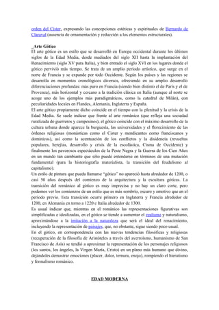orden del Císter, expresando las concepciones estéticas y espirituales de Bernardo de
Claraval (ausencia de ornamentación y reducción a los elementos estructurales).
_Arte Gótico
El arte gótico es un estilo que se desarrolló en Europa occidental durante los últimos
siglos de la Edad Media, desde mediados del siglo XII hasta la implantación del
Renacimiento (siglo XV para Italia), y bien entrado el siglo XVI en los lugares donde el
gótico pervivió más tiempo. Se trata de un amplio período artístico, que surge en el
norte de Francia y se expande por todo Occidente. Según los países y las regiones se
desarrolla en momentos cronológicos diversos, ofreciendo en su amplio desarrollo
diferenciaciones profundas: más puro en Francia (siendo bien distinto el de París y el de
Provenza), más horizontal y cercano a la tradición clásica en Italia (aunque al norte se
acoge uno de los ejemplos más paradigmáticos, como la catedral de Milán), con
peculiaridades locales en Flandes, Alemania, Inglaterra y España.
El arte gótico propiamente dicho coincide en el tiempo con la plenitud y la crisis de la
Edad Media. Se suele indicar que frente al arte románico (que refleja una sociedad
ruralizada de guerreros y campesinos), el gótico coincide con el máximo desarrollo de la
cultura urbana donde aparece la burguesía, las universidades y el florecimiento de las
órdenes religiosas (monásticas como el Cister y mendicantes como franciscanos y
dominicos), así como la acentuación de los conflictos y la disidencia (revueltas
populares, herejías, desarrollo y crisis de la escolástica, Cisma de Occidente) y
finalmente los pavorosos espectáculos de la Peste Negra y la Guerra de los Cien Años
en un mundo tan cambiante que sólo puede entenderse en términos de una mutación
fundamental (para la historiografía materialista, la transición del feudalismo al
capitalismo).
Un estilo de pintura que pueda llamarse “gótico” no apareció hasta alrededor de 1200, o
casi 50 años después del comienzo de la arquitectura y la escultura góticas. La
transición del románico al gótico es muy imprecisa y no hay un claro corte, pero
podemos ver los comienzos de un estilo que es más sombrío, oscuro y emotivo que en el
periodo previo. Esta transición ocurre primero en Inglaterra y Francia alrededor de
1200, en Alemania en torno a 1220 e Italia alrededor de 1300.
Es usual indicar que, mientras en el románico las representaciones figurativas son
simplificadas e idealizadas, en el gótico se tiende a aumentar el realismo y naturalismo,
aproximándose a la imitación a la naturaleza que será el ideal del renacimiento,
incluyendo la representación de paisajes, que, no obstante, sigue siendo poco usual.
En el gótico, en correspondencia con las nuevas tendencias filosóficas y religiosas
(recuperación de la filosofía de Aristóteles a través del averroísmo, humanismo de San
Francisco de Asís) se tendió a aproximar la representación de los personajes religiosos
(los santos, los ángeles, la Virgen María, Cristo) en un plano más humano que divino,
dejándoles demostrar emociones (placer, dolor, ternura, enojo), rompiendo el hieratismo
y formalismo románico.
EDAD MODERNA
 