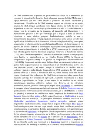 La Edad Moderna sería el periodo en que triunfan los valores de la modernidad (el
progreso, la comunicación, la razón) frente al periodo anterior, la Edad Media, que el
tópico identifica con una Edad Oscura o paréntesis de atraso, aislamiento y
oscurantismo. El espíritu de la Edad Moderna buscaría su referente en un pasado
anterior, la Edad Antigua identificada como Época Clásica. La fecha de inicio más
aceptada es la toma de Constantinopla por los turcos en el año 1453 -coincidente en el
tiempo con la invención de la imprenta, el desarrollo del Humanismo y el
Renacimiento, procesos a los que contribuyó por la llegada a Italia de exiliados
bizantinos y textos clásicos griegos-. Tradicionalmente también se usa el
Descubrimiento de América (1492) porqué está considerado como uno de los hitos más
significativos de la historia de la Humanidad, el inicio de la globalización y en su época
una completa revolución, similar a como la llegada del hombre a la Luna inauguró la era
espacial. En cuanto a su final, la historiografía anglosajona asume que estamos aún en la
Edad Moderna (identificando al periodo XV al XVIII), mientras que las historiografías
más influidas por la francesa denominan el periodo posterior a la Revolución francesa
(1789) como Edad Contemporánea. Como hito de separación también se han propuesto
otros hechos: la independencia de los Estados Unidos (1776), la Guerra de
Independencia Española (1808) o las guerras de independencia hispanoamericanas
(1809-1824). Como suele suceder, estas fechas o hitos son meramente indicativos, ya
que no hubo un paso brusco de las características de un período histórico a otro, sino
una transición gradual y por etapas, aunque la coincidencia de cambios bruscos,
violentos y decisivos en las décadas finales del siglo XVIII y primeras del XIX también
permite hablar de la Era de la Revolución. Por eso, deben tomarse todas estas fechas
con un criterio más bien pedagógico. La Edad Moderna transcurre más o menos desde
mediados del siglo XV a finales del siglo XVIII. Elemento consustancial a la Edad
Moderna (especialmente en Europa, primer motor de los cambios) es su carácter
transformador, paulatino, dubitativo incluso, pero decisivo, de las estructuras
económicas, sociales, políticas e ideológicas propias de la Edad Media. Al contrario de
lo que ocurrirá con los cambios revolucionarios propios de la Edad Contemporánea, en
que la dinámica histórica se acelera extraordinariamente, en la Edad Moderna la inercia
del pasado y el ritmo de los cambios son lentos, propios de los fenómenos de larga
duración. Como se indica arriba, no hubo un paso brusco de la Edad Media a la época
moderna, sino una transición. Los principales fenómenos históricos asociados a la
Modernidad (capitalismo, humanismo, estados nacionales, etcétera) venían
preparándose desde mucho antes, aunque fue en el paso de los siglos XV a XVI en
donde confluyeron para crear una etapa histórica nueva. Estos cambios se produjeron
simultáneamente en varias áreas distintas que se retroalimentaban: en lo económico con
el desarrollo del capitalismo; en lo político con el surgimiento de estados nacionales y
de los primeros imperios ultramarinos; en lo bélico con los cambios en la estrategia
militar derivados del uso de la pólvora; en lo artístico con el Renacimiento, en lo
religioso con la Reforma Protestante; en lo filosófico con el Humanismo, el surgimiento
de una filosofía secular que reemplazó a la Escolástica medieval y proporcionó un
nuevo concepto del hombre y la sociedad; en lo científico con el abandono del magister
 