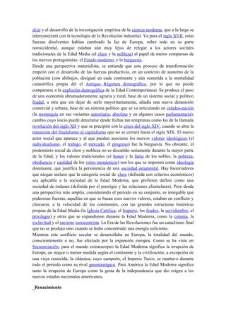 dixit y el desarrollo de la investigación empírica de la ciencia moderna, que a la larga se
interconectará con la tecnología de la Revolución industrial. Ya para el siglo XVII, estas
fuerzas disolventes habían cambiado la faz de Europa, sobre todo en su parte
noroccidental, aunque estaban aún muy lejos de relegar a los actores sociales
tradicionales de la Edad Media (el clero y la nobleza) al papel de meros comparsas de
los nuevos protagonistas: el Estado moderno, y la burguesía.
Desde una perspectiva materialista, se entiende que este proceso de transformación
empezó con el desarrollo de las fuerzas productivas, en un contexto de aumento de la
población (con altibajos, desigual en cada continente y aún sometida a la mortalidad
catastrófica propia del el Antiguo Régimen demográfico, por lo que no puede
compararse a la explosión demográfica de la Edad Contemporánea). Se produce el paso
de una economía abrumadoramente agraria y rural, base de un sistema social y político
feudal, a otra que sin dejar de serlo mayoritariamente, añadía una nueva dimensión
comercial y urbana, base de un sistema político que se va articulando en estados-nación
(la monarquía en sus variantes autoritaria, absoluta y en algunos casos parlamentaria);
cambio cuyo inicio puede detectarse desde fechas tan tempranas como las de la llamada
revolución del siglo XII y que se precipitó con la crisis del siglo XIV, cuando se abre la
transición del feudalismo al capitalismo que no se cerrará hasta el siglo XIX. El nuevo
actor social que aparece y al que pueden asociarse los nuevos valores ideológicos (el
individualismo, el trabajo, el mercado, el progreso) fue la burguesía. No obstante, el
predominio social de clero y nobleza no es discutido seriamente durante la mayor parte
de la Edad, y los valores tradicionales (el honor y la fama de los nobles, la pobreza,
obediencia y castidad de los votos monásticos) son los que se imponen como ideología
dominante, que justifica la persistencia de una sociedad estamental. Hay historiadores
que niegan incluso que la categoría social de clase (definida con criterios económicos)
sea aplicable a la sociedad de la Edad Moderna, que prefieren definir como una
sociedad de órdenes (definida por el prestigio y las relaciones clientelares). Pero desde
una perspectiva más amplia, considerando el periodo en su conjunto, es innegable que
poderosas fuerzas, aquéllas en que se basan esos nuevos valores, estaban en conflicto y
chocaron, a la velocidad de los continentes, con las grandes estructuras históricas
propias de la Edad Media (la Iglesia Católica, el Imperio, los feudos, la servidumbre, el
privilegio) y otras que se expandieron durante la Edad Moderna, como la colonia, la
esclavitud y el racismo eurocentrista. La Era de las Revoluciones fue un cataclismo final
que no se produjo sino cuando se hubo concentrado una energía suficiente.
Mientras este conflicto secular se desarrollaba en Europa, la totalidad del mundo,
conscientemente o no, fue afectada por la expansión europea. Como se ha visto en
Secuenciación, para el mundo extraeuropeo la Edad Moderna significa la irrupción de
Europa, en mayor o menor medida según el continente y la civilización, a excepción de
una vieja conocida, la islámica, cuyo campeón, el Imperio Turco, se mantuvo durante
todo el periodo como su rival geoestratégico. Para América la Edad Moderna significa
tanto la irrupción de Europa como la gesta de la independencia que dio origen a los
nuevos estados nacionales americanos.
_Renacimiento
 