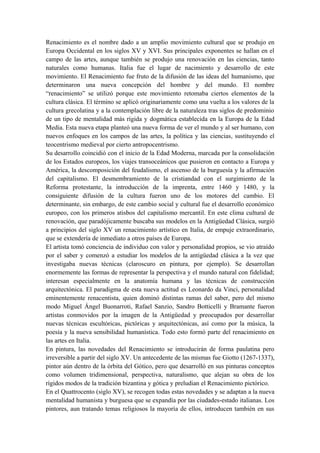 Renacimiento es el nombre dado a un amplio movimiento cultural que se produjo en
Europa Occidental en los siglos XV y XVI. Sus principales exponentes se hallan en el
campo de las artes, aunque también se produjo una renovación en las ciencias, tanto
naturales como humanas. Italia fue el lugar de nacimiento y desarrollo de este
movimiento. El Renacimiento fue fruto de la difusión de las ideas del humanismo, que
determinaron una nueva concepción del hombre y del mundo. El nombre
“renacimiento” se utilizó porque este movimiento retomaba ciertos elementos de la
cultura clásica. El término se aplicó originariamente como una vuelta a los valores de la
cultura grecolatina y a la contemplación libre de la naturaleza tras siglos de predominio
de un tipo de mentalidad más rígida y dogmática establecida en la Europa de la Edad
Media. Esta nueva etapa planteó una nueva forma de ver el mundo y al ser humano, con
nuevos enfoques en los campos de las artes, la política y las ciencias, sustituyendo el
teocentrismo medieval por cierto antropocentrismo.
Su desarrollo coincidió con el inicio de la Edad Moderna, marcada por la consolidación
de los Estados europeos, los viajes transoceánicos que pusieron en contacto a Europa y
América, la descomposición del feudalismo, el ascenso de la burguesía y la afirmación
del capitalismo. El desmembramiento de la cristiandad con el surgimiento de la
Reforma protestante, la introducción de la imprenta, entre 1460 y 1480, y la
consiguiente difusión de la cultura fueron uno de los motores del cambio. El
determinante, sin embargo, de este cambio social y cultural fue el desarrollo económico
europeo, con los primeros atisbos del capitalismo mercantil. En este clima cultural de
renovación, que paradójicamente buscaba sus modelos en la Antigüedad Clásica, surgió
a principios del siglo XV un renacimiento artístico en Italia, de empuje extraordinario,
que se extendería de inmediato a otros países de Europa.
El artista tomó conciencia de individuo con valor y personalidad propios, se vio atraído
por el saber y comenzó a estudiar los modelos de la antigüedad clásica a la vez que
investigaba nuevas técnicas (claroscuro en pintura, por ejemplo). Se desarrollan
enormemente las formas de representar la perspectiva y el mundo natural con fidelidad;
interesan especialmente en la anatomía humana y las técnicas de construcción
arquitectónica. El paradigma de esta nueva actitud es Leonardo da Vinci, personalidad
eminentemente renacentista, quien dominó distintas ramas del saber, pero del mismo
modo Miguel Ángel Buonarroti, Rafael Sanzio, Sandro Botticelli y Bramante fueron
artistas conmovidos por la imagen de la Antigüedad y preocupados por desarrollar
nuevas técnicas escultóricas, pictóricas y arquitectónicas, así como por la música, la
poesía y la nueva sensibilidad humanística. Todo esto formó parte del renacimiento en
las artes en Italia.
En pintura, las novedades del Renacimiento se introducirán de forma paulatina pero
irreversible a partir del siglo XV. Un antecedente de las mismas fue Giotto (1267-1337),
pintor aún dentro de la órbita del Gótico, pero que desarrolló en sus pinturas conceptos
como volumen tridimensional, perspectiva, naturalismo, que alejan su obra de los
rígidos modos de la tradición bizantina y gótica y preludian el Renacimiento pictórico.
En el Quattrocento (siglo XV), se recogen todas estas novedades y se adaptan a la nueva
mentalidad humanista y burguesa que se expandía por las ciudades-estado italianas. Los
pintores, aun tratando temas religiosos la mayoría de ellos, introducen también en sus
 