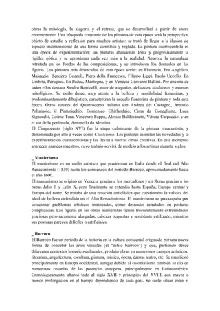 obras la mitología, la alegoría y el retrato, que se desarrollará a partir de ahora
enormemente. Una búsqueda constante de los pintores de esta época será la perspectiva,
objeto de estudio y reflexión para muchos artistas: se trató de llegar a la ilusión de
espacio tridimensional de una forma científica y reglada. La pintura cuatrocentista es
una época de experimentación; las pinturas abandonan lenta y progresivamente la
rigidez gótica y se aproximan cada vez más a la realidad. Aparece la naturaleza
retratada en los fondos de las composiciones, y se introducen los desnudos en las
figuras. Los pintores más destacados de esta época serán: en Florencia, Fra Angélico,
Masaccio, Benozzo Gozzoli, Piero della Francesca, Filippo Lippi, Paolo Uccello. En
Umbría, Perugino. En Padua, Mantegna, y en Venecia Giovanni Bellini. Por encima de
todos ellos destaca Sandro Botticelli, autor de alegorías, delicadas Maddonas y asuntos
mitológicos. Su estilo dulce, muy atento a la belleza y sensibilidad femeninas, y
predominantemente dibujístico, caracterizan la escuela florentina de pintura y toda esta
época. Otros autores del Quattrocento italiano son Andrea del Castagno, Antonio
Pollaiuolo, il Pinturicchio, Domenico Ghirlandaio, Cima da Conegliano, Luca
Signorelli, Cosme Tura, Vincenzo Foppa, Alessio Baldovinetti, Vittore Carpaccio, y en
el sur de la península, Antonello da Messina.
El Cinquecento (siglo XVI) fue la etapa culminante de la pintura renacentista, y
denominada por ello a veces como Clasicismo. Los pintores asimilan las novedades y la
experimentación cuatrocentistas y las llevan a nuevas cimas creativas. En este momento
aparecen grandes maestros, cuyo trabajo servirá de modelo a los artistas durante siglos.
_ Manierismo
El manierismo es un estilo artístico que predominó en Italia desde el final del Alto
Renacimiento (1530) hasta los comienzos del período Barroco, aproximadamente hacia
el año 1600.
El manierismo se originó en Venecia gracias a los mercaderes y en Roma gracias a los
papas Julio II y León X, pero finalmente se extendió hasta España, Europa central y
Europa del norte. Se trataba de una reacción anticlásica que cuestionaba la validez del
ideal de belleza defendido en el Alto Renacimiento. El manierismo se preocupaba por
solucionar problemas artísticos intrincados, como desnudos retratados en posturas
complicadas. Las figuras en las obras manieristas tienen frecuentemente extremidades
graciosas pero raramente alargadas, cabezas pequeñas y semblante estilizado, mientras
sus posturas parecen difíciles o artificiales.
_ Barroco
El Barroco fue un período de la historia en la cultura occidental originado por una nueva
forma de concebir las artes visuales (el “estilo barroco”) y que, partiendo desde
diferentes contextos histórico-culturales, produjo obras en numerosos campos artísticos:
literatura, arquitectura, escultura, pintura, música, ópera, danza, teatro, etc. Se manifestó
principalmente en Europa occidental, aunque debido al colonialismo también se dio en
numerosas colonias de las potencias europeas, principalmente en Latinoamérica.
Cronológicamente, abarcó todo el siglo XVII y principios del XVIII, con mayor o
menor prolongación en el tiempo dependiendo de cada país. Se suele situar entre el
 