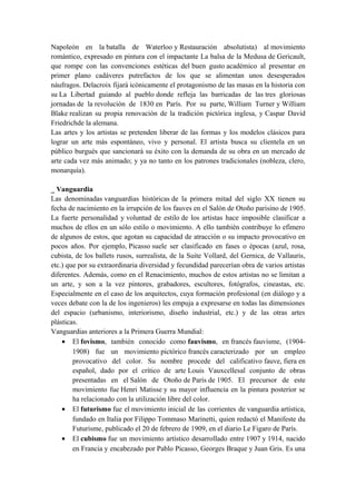 Napoleón en la batalla de Waterloo y Restauración absolutista) al movimiento
romántico, expresado en pintura con el impactante La balsa de la Medusa de Gericault,
que rompe con las convenciones estéticas del buen gusto académico al presentar en
primer plano cadáveres putrefactos de los que se alimentan unos desesperados
náufragos. Delacroix fijará icónicamente el protagonismo de las masas en la historia con
su La Libertad guiando al pueblo donde refleja las barricadas de las tres gloriosas
jornadas de la revolución de 1830 en París. Por su parte, William Turner y William
Blake realizan su propia renovación de la tradición pictórica inglesa, y Caspar David
Friedrichde la alemana.
Las artes y los artistas se pretenden liberar de las formas y los modelos clásicos para
lograr un arte más espontáneo, vivo y personal. El artista busca su clientela en un
público burgués que sancionará su éxito con la demanda de su obra en un mercado de
arte cada vez más animado; y ya no tanto en los patrones tradicionales (nobleza, clero,
monarquía).
_ Vanguardia
Las denominadas vanguardias históricas de la primera mitad del siglo XX tienen su
fecha de nacimiento en la irrupción de los fauves en el Salón de Otoño parisino de 1905.
La fuerte personalidad y voluntad de estilo de los artistas hace imposible clasificar a
muchos de ellos en un sólo estilo o movimiento. A ello también contribuye lo efímero
de algunos de estos, que agotan su capacidad de atracción o su impacto provocativo en
pocos años. Por ejemplo, Picasso suele ser clasificado en fases o épocas (azul, rosa,
cubista, de los ballets rusos, surrealista, de la Suite Vollard, del Gernica, de Vallauris,
etc.) que por su extraordinaria diversidad y fecundidad parecerían obra de varios artistas
diferentes. Además, como en el Renacimiento, muchos de estos artistas no se limitan a
un arte, y son a la vez pintores, grabadores, escultores, fotógrafos, cineastas, etc.
Especialmente en el caso de los arquitectos, cuya formación profesional (en diálogo y a
veces debate con la de los ingenieros) les empuja a expresarse en todas las dimensiones
del espacio (urbanismo, interiorismo, diseño industrial, etc.) y de las otras artes
plásticas.
Vanguardias anteriores a la Primera Guerra Mundial:
• El fovismo, también conocido como fauvismo, en francés fauvisme, (1904-
1908) fue un movimiento pictórico francés caracterizado por un empleo
provocativo del color. Su nombre procede del calificativo fauve, fiera en
español, dado por el crítico de arte Louis Vauxcellesal conjunto de obras
presentadas en el Salón de Otoño de París de 1905. El precursor de este
movimiento fue Henri Matisse y su mayor influencia en la pintura posterior se
ha relacionado con la utilización libre del color.
• El futurismo fue el movimiento inicial de las corrientes de vanguardia artística,
fundado en Italia por Filippo Tommaso Marinetti, quien redactó el Manifeste du
Futurisme, publicado el 20 de febrero de 1909, en el diario Le Figaro de París.
• El cubismo fue un movimiento artístico desarrollado entre 1907 y 1914, nacido
en Francia y encabezado por Pablo Picasso, Georges Braque y Juan Gris. Es una
 