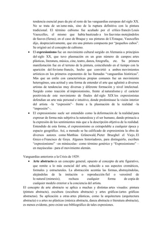 tendencia esencial pues da pie al resto de las vanguardias europeas del siglo XX.
No se trata de un ismo más, sino de la ruptura definitiva con la pintura
tradicional. El término cubismo fue acuñado por el crítico francés Louis
Vauxcelles, el mismo que había bautizado a los fauvistas motejándolos
de fauves (fieras); en el caso de Braque y sus pinturas de L'Estaque, Vauxcelles
dijo, despreciativamente, que era una pintura compuesta por “pequeños cubos”.
Se originó así el concepto de cubismo.
• El expresionismo fue un movimiento cultural surgido en Alemania a principios
del siglo XX, que tuvo plasmación en un gran número de campos: artes
plásticas, literatura, música, cine, teatro, danza, fotografía, etc. Su primera
manifestación fue en el terreno de la pintura, coincidiendo en el tiempo con la
aparición del fovismo francés, hecho que convirtió a ambos movimientos
artísticos en los primeros exponentes de las llamadas “vanguardias históricas”.
Más que un estilo con características propias comunes fue un movimiento
heterogéneo, una actitud y una forma de entender el arte que aglutinó a diversos
artistas de tendencias muy diversas y diferente formación y nivel intelectual.
Surgido como reacción al impresionismo, frente al naturalismo y el carácter
positivista de este movimiento de finales del siglo XIX los expresionistas
defendían un arte más personal e intuitivo, donde predominase la visión interior
del artista –la “expresión”– frente a la plasmación de la realidad –la
“impresión”–.
• El expresionismo suele ser entendido como la deformación de la realidad para
expresar de forma más subjetiva la naturaleza y el ser humano, dando primacía a
la expresión de los sentimientos más que a la descripción objetiva de la realidad.
Entendido de esta forma, el expresionismo es extrapolable a cualquier época y
espacio geográfico. Así, a menudo se ha calificado de expresionista la obra de
diversos autores como Matthias Grünewald, Pieter Brueghel el Viejo, El
Greco o Francisco de Goya. Algunos historiadores, para distinguirlo, escriben
“expresionismo” –en minúsculas– como término genérico y “Expresionismo” –
en mayúsculas– para el movimiento alemán.
Vanguardias anteriores a la Crisis de 1929:
• Arte abstracto es un concepto general, opuesto al concepto de arte figurativo,
que remite a lo más esencial del arte, reducido a sus aspectos cromáticos,
formales y estructurales. La abstracción acentúa las formas, abstrayéndolas,
alejándolas de la imitación o reproducción fiel o verosímil de
lo natural (mimesis); rechaza cualquier forma de copia de
cualquier modelo exterior a la conciencia del artista.
El concepto de arte abstracto se aplica a muchas y distintas artes visuales: pintura
(pintura abstracta), escultura (escultura abstracta) y artes gráficas (artes gráficas
abstractas). Su aplicación a otras artes plásticas, como la arquitectura (arquitectura
abstracta) o a artes no plásticas (música abstracta, danza abstracta o literatura abstracta),
es menos evidente, pero existe uso bibliográfico de tales expresiones.
 