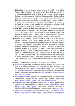 • El dadaísmo es un movimiento cultural que surgió en 1916 en el Cabaret
Voltaire en Zúrich (Suiza). Fue propuesto por Hugo Ball, escritor de los
primeros textos dadaístas; posteriormente, se unió el rumano Tristan Tzara que
llegaría a ser el emblema del Dadaísmo. Una característica fundamental del
Dadaísmo es la oposición al concepto de razón instaurado por el Positivismo. El
Dadaísmo se caracterizó por rebelarse en contra de las convenciones literarias y
artísticas y, especialmente, por burlarse del artista burgués y de su arte. Su
actividad se extiende a gran variedad de manifestaciones artísticas, desde
la poesía a la escultura pasando por la pintura o la música.
• El art déco (también art decó o incluso art deco) fue un movimiento de diseño
popular a partir de 1920 hasta 1939 (cuya influencia se extiende hasta la década
de 1950 en algunos países) que influyó las artes decorativas tales como
arquitectura, diseño interior, y diseño gráfico e industrial, también a las artes
visuales tales como la moda, pintura, grabado, escultura y cinematografía.
• Después de la Exposición Universal de 1900 de París, varios artistas franceses
(Hector Guimard, Eugène Grasset, Raoul Lachenal, Paul Follot, Maurice
Dufrene y Emile Decour) formaron un colectivo formal de vanguardia. En 1925
organizaron la Exposition Internationale des Arts Décoratifs et Industriels
Modernes (Exposición Internacional de Artes Decorativas e Industriales
Modernas) en París, y se llamaron a sí mismos los modernos; en realidad, el
término “art déco” se acuñó en la retrospectiva titulada "Les Annés 25", llevada
a cabo en París en el Musée des Arts Décoratifs (Museo de Artes Decorativas)
del 3 de marzo al 16 de mayo de 1966; el término es por lo tanto un apócope de
la palabra francesa décoratif. En inglés suele suprimirse el acento y se escribe
"deco". En español, la RAE lo ha normalizado como art déco, con la tilde en la
«e».
Vanguardias y "Antivanguardias" anteriores a la Segunda Guerra Mundial:
• Surrealismo, emparentado estrechamente con dadá, proviene de la aplicación al
arte de la teoría psicoanalítica de Freud por un grupo intelectual muy
cohesionado en torno a André Bretón (entre el primer -1924- y el segundo
-1929-manifiesto surrealista), cuya ruptura no disminuyó sino que extendió el
impacto artístico del movimiento (Giorgio de Chirico, René Magritte, Salvador
Dalí, Joan Miró, Escher).
• Indigenismo ecuatoriano, enraizado en el arte precolombino y el romanticismo
decimonónico. Algunos de sus cultores más notables fueron Camilo
Egas, Eduardo Kingman, Oswaldo Viteri y Oswaldo Guayasamín).
• Muralismo mexicano, representado por la tríada de fuertes personalidades
(muchas veces enfrentados entre sí) formada por José Clemente Orozco, Diego
Rivera y David Alfaro Siqueiros. Otros artistas mexicanos, vinculados al
movimiento muralista, aplicaron técnicas y estilo diferentes, como Frida Kahlo.
• Organicismo arquitectónico (con precedentes como Louis Sullivan, Rudolf
Steiner, Antoni Gaudí o el urbanista Arturo Soria -proyecto de ciudad lineal en
 