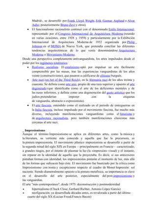 Madrid-, se desarrolló por Frank Lloyd Wright, Erik Gunnar Asplund o Alvar
Aalto; posteriormente Bruno Zevi y otros).
• El funcionalismo racionalista continuó con el denominado Estilo Internacional,
representado por el Congreso Internacional de Arquitectura Moderna (reunido
en varias ocasiones, entre 1928 y 1959) y particularmente por la Exhibición
Internacional de Arquitectura Moderna de 1932 organizada por Philip
Johnson en el MOMA de Nueva York, que pretendía conciliar las diferentes
tendencias arquitectónicas de lo que venía denominándose Arquitectura
Moderna o Movimiento Moderno.
Desde una perspectiva completamente antivanguardista, los artes impulsados desde el
poder por los regímenes totalitarios:
• Realismo socialista. El estalinismo optó por impulsar un arte fácilmente
comprensible por las masas, tras las experiencias vanguardistas de los años
veinte (constructivismo), que pasaron a calificarse de elitismo burgués.
• Arte nazi (en:Art of the Third Reich), en la Alemania nazi de los años treinta y
cuarenta. Se definía como arte ario, propio de una raza superior y opuesto al arte
degenerado (que identificaba como el arte de los deficientes mentales y de
las razas inferiores, y definía como una degeneración del gusto artístico que los
judíos pretenderían imponer con la etiquetas
de vanguardia, abstracto o expresionista).
• El arte fascista, entendido como el realizado en el periodo de entreguerras en
la Italia fascista, incluso impulsado por el movimiento fascista, fue mucho más
diverso, incluyendo manifestaciones vanguardistas como el futurismo y
de arquitectura racionalista, pero también manifestaciones clasicistas más
cercanas al arte nazi.
_ Impresionismo
Aunque el término Impresionismo se aplica en diferentes artes, como la música y
la literatura, su vertiente más conocida y aquella que fue la precursora, es
la pintura impresionista. El movimiento plástico impresionista se desarrolló a partir de
la segunda mitad del siglo XIX en Europa —principalmente en Francia— caracterizado,
a grandes rasgos, por el intento de plasmar la luz (la «impresión» visual) y el instante,
sin reparar en la identidad de aquello que la proyectaba. Es decir, si sus antecesores
pintaban formas con identidad, los impresionistas pintarán el momento de luz, más allá
de las formas que subyacen bajo éste. El movimiento fue bautizado por la crítica como
Impresionismo con ironía y escepticismo respecto al cuadro de Monet Impresión: sol
naciente. Siendo diametralmente opuesto a la pintura metafísica, su importancia es clave
en el desarrollo del arte posterior, especialmente del post-impresionismo y
las vanguardias.
El arte "más contemporáneo", desde 1975: deconstrucción y postmodernidad
• hiperrealismo (Chuck Close, Gerhard Richter, Antonio López García)
• neofiguración, ya desarrollada décadas antes, es revalorada a partir del último
cuarto del siglo XX (Lucian Freud,Francis Bacon)
 
