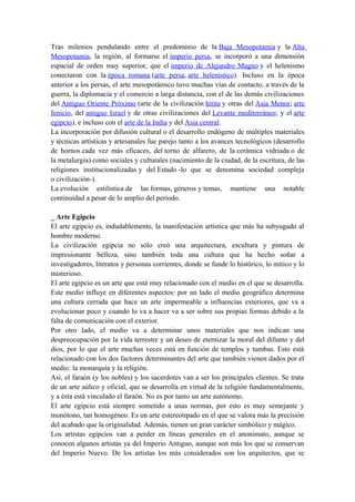 Tras milenios pendulando entre el predominio de la Baja Mesopotamia y la Alta
Mesopotamia, la región, al formarse el imperio persa, se incorporó a una dimensión
espacial de orden muy superior, que el imperio de Alejandro Magno y el helenismo
conectaron con la época romana (arte persa, arte helenístico). Incluso en la época
anterior a los persas, el arte mesopotámico tuvo muchas vías de contacto, a través de la
guerra, la diplomacia y el comercio a larga distancia, con el de las demás civilizaciones
del Antiguo Oriente Próximo (arte de la civilización hitita y otras del Asia Menor; arte
fenicio, del antiguo Israel y de otras civilizaciones del Levante mediterráneo; y el arte
egipcio), e incluso con el arte de la India y del Asia central.
La incorporación por difusión cultural o el desarrollo endógeno de múltiples materiales
y técnicas artísticas y artesanales fue parejo tanto a los avances tecnológicos (desarrollo
de hornos cada vez más eficaces, del torno de alfarero, de la cerámica vidriada o de
la metalurgia) como sociales y culturales (nacimiento de la ciudad, de la escritura, de las
religiones institucionalizadas y del Estado -lo que se denomina sociedad compleja
o civilización-).
La evolución estilística de las formas, géneros y temas, mantiene una notable
continuidad a pesar de lo amplio del periodo.
_ Arte Egipcio
El arte egipcio es, indudablemente, la manifestación artística que más ha subyugado al
hombre moderno.
La civilización egipcia no sólo creó una arquitectura, escultura y pintura de
impresionante belleza, sino también toda una cultura que ha hecho soñar a
investigadores, literatos y personas corrientes, donde se funde lo histórico, lo mítico y lo
misterioso.
El arte egipcio es un arte que está muy relacionado con el medio en el que se desarrolla.
Este medio influye en diferentes aspectos: por un lado el medio geográfico determina
una cultura cerrada que hace un arte impermeable a influencias exteriores, que va a
evolucionar poco y cuando lo va a hacer va a ser sobre sus propias formas debido a la
falta de comunicación con el exterior.
Por otro lado, el medio va a determinar unos materiales que nos indican una
despreocupación por la vida terrestre y un deseo de eternizar la moral del difunto y del
dios, por lo que el arte muchas veces está en función de templos y tumbas. Esto está
relacionado con los dos factores determinantes del arte que también vienen dados por el
medio: la monarquía y la religión.
Así, el faraón (y los nobles) y los sacerdotes van a ser los principales clientes. Se trata
de un arte aúlico y oficial, que se desarrolla en virtud de la religión fundamentalmente,
y a ésta está vinculado el faraón. No es por tanto un arte autónomo.
El arte egipcio está siempre sometido a unas normas, por esto es muy semejante y
monótono, tan homogéneo. Es un arte estereotipado en el que se valora más la precisión
del acabado que la originalidad. Además, tienen un gran carácter simbólico y mágico.
Los artistas egipcios van a perder en líneas generales en el anonimato, aunque se
conocen algunos artistas ya del Imperio Antiguo, aunque son más los que se conservan
del Imperio Nuevo. De los artistas los más considerados son los arquitectos, que se
 