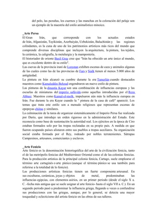 del pelo, las pezuñas, los cuernos y las manchas en la coloración del pelaje son
un ejemplo de la maestría del estilo animalístico minoico.
_Arte Persa
El Gran Irán, que corresponde con los actuales estados
de Irán, Afganistán, Tayikistán, Azerbaiyán, Uzbekistán, Baluchistán y las regiones
colindantes, es la cuna de uno de los patrimonios artísticos más ricos del mundo que
comprende diversas disciplinas que incluyen la arquitectura, la pintura, los tejidos,
la cerámica, la caligrafía, la metalurgia y la mampostería.
El historiador de oriente Basil Gray cree que "Irán ha ofrecido un arte único al mundo,
que es excelente dentro de su estilo".
Las cuevas de la provincia iraní de Lorestan exhiben escenas de caza y animales algunas
de las cuales como las de las provincias de Fars y Sialk tienen al menos 5.000 años de
antigüedad.
La pintura en Irán alcanzó su cumbre durante la era Tamerlán cuando destacados
maestros como Kamaleddin Behzad engendraron un nuevo estilo de pintura.
Las pinturas de la dinastía Kayar son una combinación de influencias europeas y las
escuelas de miniaturas del imperio safávida como aquellas introducidas por el Reza
Abbasi. Maestros como Kamal-ol-molk, impulsaron aún más la influencia europea en
Irán. Fue durante la era Kayar cuando la " pintura de la casa de café" apareció. Los
temas que trata este estilo son a menudo religiosos que representan escenas de
epopeyas chiítas y similares.
La culminación de la tarea de organizar sistemáticamente el Imperio Persa fue realizada
por Darío, que introdujo un orden riguroso en la administración del Estado. Este
reconocía como base de sustentación la autoridad real. Los ejércitos en la época de Ciro
estaban formados solo por las tropas reclutadas en su propio país. A medida en que
fueron ocupando países alistaron entre sus pueblos a tropas auxiliares. Su organización
social estaba formada por el Rey, rodeado por nobles terratenientes. Sátrapas
Campesinos, artesanos, comerciantes y esclavos.
_Arte Fenicio
Arte fenicio es la denominación historiográfica del arte de la civilización fenicia, tanto
el de las metrópolis fenicias del Mediterráneo Oriental como el de las colonias fenicias.
Para la producción artística de la principal colonia fenicia, Cartago, suele emplearse el
término arte cartaginés o arte púnico (aunque el término púnico se usa también para
referirse a la totalidad de lo fenicio).
Las producciones artísticas fenicias tienen un fuerte componente artesanal. En
sus esculturas, cerámicas, joyas y objetos de metal, predominaban las
influencias egipcias, con elementos asirios, en un primer periodo (desde el siglo X a.
C. -fecha más antigua que se suele asignar al arte fenicio- hasta el siglo VII a. C.). En un
segundo periodo pasó a predominar la influencia griega, llegando a veces a confundirse
sus producciones con las griegas, aunque, por lo general, se detecta una mayor
tosquedad y eclecticismo del artista fenicio en las obras de sus talleres.
 