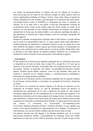 Las formas de arquitectura fenicia se infieren más por los dibujos de los sellos y
otros relieves que por las ruinas de sus edificios; aunque no faltan algunos restos de
piezas arquitectónicas hallados en Chipre y Fenicia. Entre éstos, figura el capitel con
volutas, inspirado en el arte oriental y que bien pudo ser el antecesor del orden jónico.
Los templos fenicios (como el de Biblos) se distinguían por tener el santuario sin
cubierta. En él se daba culto a una piedra o betilo que generalmente consistía en
un aerolito de forma cónica (como piedra caída del cielo) situado en medio de la
estancia a la cual precedía un atrio rodeado interiormente de columnas. Era también
característica la forma que los sidonios daban a sus suntuosos sarcófagos de piedra, y
que reproducía el contorno de la figura humana, como los sarcófagos antropoides de
madera egipcios.
Después de repetidas investigaciones realizadas sobre el arte fenicio, se puede afirmar
que no existe con anterioridad al siglo X a. C. pues aunque mucho antes fabricaban y
vendían productos los industriales y mercaderes fenicios su arte no pasaba de ser una
mera imitación del egipcio o asirio y parece que incluso entonces se consideraban sus
artículos como originarios de los artistas que les servían de modelo. Desde dicho siglo
se descubre en las obras fenicias de estatuaria, glíptica, orfebrería, etc. la tendencia a
combinar los estilos orientales en una misma pieza, sobresaliendo el egipcio.
_ Arte Etrusco
El arte etrusco fue la forma de arte figurativo producido por la civilización etrusca que
se desarrolló en el norte de Italia entre el siglo IX y el siglo II a. C. El arte que se
conserva es de carácter funerario, relacionado tanto con la pintura (frescos) como con
la escultura. Destaca en particular esta última, con sarcófagos de terracota a tamaño
natural. También fueron hábiles artesanos, como los que pintaban sobre jarras de
cerámica a imitación de los modelos griegos, y excelentes joyeros y metalúrgicos,
destacando sus espejos de bronce grabados.
Los restos de la civilización etrusca se encuentran repartidos por las regiones italianas
de la Toscana, el Lacio (donde se encuentran las necrópolis de Cerveteri y Tarquinia)
y Umbría.
El arte etrusco es a menudo de carácter religioso y de ahí que se relacione con las
exigencias de la religión etrusca. La vida de ultratumba etrusca era positiva, se
consideraba una continuación de la vida, a diferencia del punto de vista positivo
del antiguo Egipto donde era una continuación de la vida terrenal pero negativa, o las
relaciones de confianza con los dioses propias de la antigua Grecia. Los dioses etruscos
eran indiferentes y tendían a traer buena suerte, de manera que la religión etrusca estaba
centrada en su veneración y la adoración de los difuntos. La mayor parte de los restos de
arte etrusco se encuentran en excavaciones de cementerios (como
en Cerveteri, Tarquinia, Populonia, Orvieto, Vetulonia, Norchia), lo que significa que
vemos el arte etrusco dominado por representaciones de la religión y en particular el
culto funerario, sea o no ello reflejo verdadero del arte etrusco como un todo.
Las pinturas etruscas que han llegado a los tiempos modernos son, en su mayor
parte, frescos murales de tumbas, y principalmente de Tarquinia. Tiene una notable
importancia no tanto por el nivel artístico alcanzado, sino por el hecho de que se trata
 