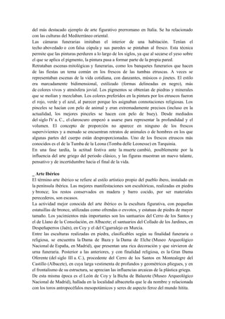 del más destacado ejemplo de arte figurativo prerromano en Italia. Se ha relacionado
con las culturas del Mediterráneo oriental.
Las cámaras funerarias imitaban el interior de una habitación. Tenían el
techo abovedado o con falsa cúpula y sus paredes se pintaban al fresco. Esta técnica
permite que las pinturas perduren a lo largo de los siglos, ya que al secarse el yeso sobre
el que se aplica el pigmento, la pintura pasa a formar parte de la propia pared.
Retrataban escenas mitológicas y funerarias, como los banquetes funerarios que hacen
de las fiestas un tema común en los frescos de las tumbas etruscas. A veces se
representaban escenas de la vida cotidiana, con danzantes, músicos o jinetes. El estilo
era marcadamente bidimensional, estilizado (formas delineadas en negro), más
de colores vivos y atmósfera jovial. Los pigmentos se obtenían de piedras y minerales
que se molían y mezclaban. Los colores preferidos en la pintura por los etruscos fueron
el rojo, verde y el azul, al parecer porque les asignaban connotaciones religiosas. Los
pinceles se hacían con pelo de animal y eran extremadamente precisos (incluso en la
actualidad, los mejores pinceles se hacen con pelo de buey). Desde mediados
del siglo IV a. C., el claroscuro empezó a usarse para representar la profundidad y el
volumen. El concepto de proporción no aparece en ninguno de los frescos
supervivientes y a menudo se encuentran retratos de animales o de hombres en los que
algunas partes del cuerpo están desproporcionadas. Uno de los frescos etruscos más
conocidos es el de la Tumba de la Leona (Tomba delle Leonesse) en Tarquinia.
En una fase tardía, la actitud festiva ante la muerte cambió, posiblemente por la
influencia del arte griego del periodo clásico, y las figuras muestran un nuevo talante,
pensativo y de incertidumbre hacia el final de la vida.
_ Arte Ibérico
El término arte ibérico se refiere al estilo artístico propio del pueblo ibero, instalado en
la península ibérica. Las mejores manifestaciones son escultóricas, realizadas en piedra
y bronce; los restos conservados en madera y barro cocido, por ser materiales
perecederos, son escasos.
La actividad mejor conocida del arte ibérico es la escultura figurativa, con pequeñas
estatuillas de bronce, utilizadas como ofrendas o exvotos, y estatuas de piedra de mayor
tamaño. Los yacimientos más importantes son los santuarios del Cerro de los Santos y
el de Llano de la Consolación, en Albacete; el santuarios del Collado de los Jardines, en
Despeñaperros (Jaén), en Coy y el del Cigarralejo en Murcia.
Entre las esculturas realizadas en piedra, clasificables según su finalidad funeraria o
religiosa, se encuentra la Dama de Baza y la Dama de Elche (Museo Arqueológico
Nacional de España, en Madrid), que presentan una rica decoración y que sirvieron de
urna funeraria. Posterior a las anteriores, y con finalidad religiosa, es la Gran Dama
Oferente (del siglo III a. C.), procedente del Cerro de los Santos en Montealegre del
Castillo (Albacete), en cuya larga vestimenta de profundos y geométricos pliegues, y en
el frontalismo de su estructura, se aprecian las influencias arcaicas de la plástica griega.
De esta misma época es el León de Coy y la Bicha de Balazote (Museo Arqueológico
Nacional de Madrid), hallada en la localidad albaceteña que le da nombre y relacionada
con los toros antropocéfalos mesopotámicos y seres de aspecto feroz del mundo hitita.
 