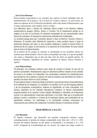 _ Arte Greco-Romano
Greco-romano o grecolatino es un concepto que expresa la fuerte identidad entre las
manifestaciones de lo griego y de lo romano en la época clásica y en pervivencia en
todos los aspectos de la Civilización Occidental, sobre todo desde el Renacimiento, que
lo toma expresamente como modelo clásico a imitar.
Los diferentes tipos y formas de columnas dieron origen a los famosos órdenes
arquitectónicos griegos: Dórico, Jónico y Corintio. En la arquitectura griega no se
empleó ni el arco ni la bóveda. El elemento sustentador de sus monumentales obras
fueron las columnas. El sistema de construcción utilizado fue el adintelado.
La escultura griega pasa por 3 períodos épocas o fases evolutivas: Arcaica, Clásica y
Helenísta. El escultor tiene libertad de expresión y toda escultura busca y logra la
perfección humana, por tanto es una escultura dedicada a exaltar la fuerza física, la
perfección de los rasgos, el movimiento y la expresión de la divinidad. Su tema central
gira en torno a la figura humana.
En la pintura de los griegos la maestría se manifestaba en los increíbles efectos de
realismo que sabían producir. Pero su obra se ha perdido casi toda, y lo que ha quedado
son copias y fragmentos que no dan una idea clara de cómo era aquella pintura. Se
destacan: Polignoto, Apolodoro de Atenas, Agatarco de Samos, Zeuxis, Parrasio y
Apeles.
_ Arte Paleocristiana
Al principio, los cristianos utilizan como lugar de reunión el titulus, la casa de un
patricio acomodado. Paralelamente surge el cementerio público situado en las calzadas
de acceso a la ciudad: La Catacumba. Las catacumbas contienen las manifestaciones
más primitivas de la plástica cristiana. Se trata de pinturas que decoraban los techos y
paredes con temas alusivos a la fe cristiana.
El arte paleocristiano evoluciona desde el primitivo aniconismo hacia el descubrimiento
de la utilidad de las imágenes. La claridad y la sencillez son el eje del lenguaje plástico
y de los programas iconográficos. Importa su significado, su valor conceptual. Los
artistas, educados en los métodos descriptivos romanos, se fueron concentrando
progresivamente en lo esencial. Como religión libertadora y salvadora, el cristianismo
recurre a la representación visual para adoctrinar a los fieles. Más que a la perfección
plástica, recurre a símbolos, o a temas de la mitología clásica, pero dotándolos de un
significado cristiano. La simbología y la iconografía cristiana comenzará, en
consecuencia, por unificar dos tendencias: la realista romana y la abstracta oriental.
EDAD MEDIA (S. V al S. XV)
_ Arte Bizantino
El Imperio bizantino, que desarrolló una peculiar concepción artística, ocupó
cronológicamente el periodo de tiempo comprendido entre fines del s. IV d. C. (395,
división del Imperio Romano en dos partes la Occidental y la Oriental) y el s. XV
(1453, Conquista de Constantinopla por los turcos). Su origen tuvo lugar cuando el
 