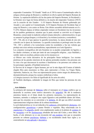 emperador Constantino “El Grande” fundó en el 330 la nueva Constantinopla sobre la
antigua colonia griega de Bizancio y estableció en ella la capital del Imperio Romano de
Oriente. La separación definitiva de las dos partes del Imperio Romano, la Occidental y
la Oriental, tuvo lugar de forma definitiva a la muerte del emperador Teodosio (392/5)
con la creación de dos Estados : 1) El Imperio Romano de Oriente gobernado por
Arcadio y con capital en Constantinopla. 2) El Imperio Romano de Occidente bajo el
cargo de Honorio y con centro en Roma. Este último sucumbió definitivamente en el s.
V (476, Odoacro depuso al último emperador romano en Occidente) tras las invasiones
de los pueblos germánicos; mientras que la parte oriental se convirtió en el Imperio
Bizantino, conservando la tradición cultural romana (derecho y administración) y la que
se sumaron la griega (lengua y civilización) y la cristiana (creencias y costumbres).
527 - 726, año en el que aparece la querella iconoclasta. La época dorada de este arte
coincide con la época de Justiniano. La querella iconoclasta se prolongó entre los años
726 - 843 y enfrentó a los iconoclastas contra los iconódulos y fue tan violenta que
produjo una crisis artística acentuadísima, especialmente en el arte figurativo.
Los conjuntos iconográficos del arte bizantino no se pueden comprender sin ligarlos a
los ideales cristianos, se trata por tanto de una iconografía religiosa , cuya finalidad y
sentido -tanto en escultura, pintura como en los mosaicos es:
a) Ofrecer una visión decorativa de las principales líneas teológicas. Las escenas
pictóricas de las paredes interiores de las iglesias pretenden enseñar a las personas con
la vista a los que desconocen la escritura o familiarizar a las personas con cultura con
los personajes sagrados. (Finalidad instructiva).
b) Servirse de la imagen o figura humana, por ser la más digna del Cosmos al haberla
elegido Dios para encarnarse su Hijo, para representar a Cristo, La Virgen María,
Apóstoles, Santos/as, etc. Pero esa representación posee ciertos rasgos de abstracción y
desmaterialización, porque los cuerpos simbolizan el alma.
c) Litúrgica (acercar a los fieles al significado de los actos de culto).
d) También ideológica, señalando la imagen de Dios que tenían las personas de esta
época.
_ Arte Islámico
La primacía del mensaje de Mahoma sobre el mensajero en el Islam conlleva que se
desarrolle la escritura como motivo decorativo (la epigrafía). De ahí la tendencia
anicónica latente en el Islam desde los primeros momentos. La representación de
humanos, animales o cualquier otro sujeto figurativo está prohibido dentro del Islam,
para que los creyentes no se conviertan a la idolatría, de ahí que sea difícil encontrar
representaciones religiosas dentro de la cultura musulmana.
La actividad pictórica se vio así reducida a los arabescos, principalmente abstractos, con
configuraciones geométricas o pautas florales o vegetales. Muy relacionada con la
arquitectura y la caligrafía, puede verse ampliamente usada en la pintura de azulejos en
las mezquitas o en las iluminaciones alrededor del texto del Corán y otros libros. De
hecho, el arte abstracto no es una invención del arte moderno sino que se encuentra
presente en culturas preclásicas, bárbaras y no occidentales desde hace siglos y es
esencialmente un arte aplicado o decorativo.
 