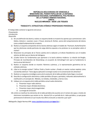 REPÚBLICA BOLIVARIANA DE VENEZUELA
                              MINISTERIO DEL PODER POPULAR DE LA DEFENSA
                            UNIVERSIDAD NACIONAL EXPERIMENTAL POLITÉCNICA
                                     DE LA FUERZA ARMADA NACIONAL
                                                 UNEFA
                                   NUCLEO MIRANDA - SEDE LOS TEQUES

                  TRABAJO N°1: ESTRUCCTURA ATÓMICA YPROPIEDADES PERIODICAS.

El trabajo debe contener la siguiente estructura:
-Presentación
-Introducción
-Desarrollo
     1) De una definición de átomo y realice un esquema donde se muestre los aportes que suministraron: John
         Dalton, Antoine L. Lavoisier, Louis J. Proust, Jeremias B. Richter, acerca del comportamiento del átomo
         como unidad fundamental de la materia.
     2) Realice un esquema comparativo de las teorías atómicas según el modelo de: Thomsom, Rutherford¿Por
         qué los electrones siendo partículas de carga eléctrica opuesta a los protones no se precipitan sobre el
         núcleo?
     3) Relacionen los principios de la Teoría cuántica de la radiación y el efecto fotoeléctrico con el modelo
         atómico de Bohr para el átomo de hidrógeno.
     4) ¿Cuáles fueron los fundamentos que aportaron a la teoría atómica moderna: La relación de Broglie,
         Principio de incertidumbre de Heisemberg y la ecuación de Schrodinger?.¿En qué se fundamenta la
         teoría actual del átomo?.
     5) Realice un esquema donde se muestre: Números cuánticos, y la representación geométrica de los
         orbitales atómicos.
     6) ¿Qué es la energía nuclear?. Defina: Fisión y fusión nuclear. ¿Puede un reactor nuclear explotar como
         una bomba atómica?. Tiene alguna aplicación la energía nuclear en la conservación de alimentos?
     7) Realicen un esquema cronológico acerca de la evolución de la tabla periódica hasta llegar a la actual.
     8) Describa la configuración electrónica y tabla periódica (Grupos y periodos), indicando adicionalmente la
         clasificación y el concepto de : Metales, no metales, metaloides, y tierras raras.
     9) Indique con un esquema de la tabla periódica actual cuales elementos:
             a. Presentan mayor radio atómico.
             b. Presentan mayor afinidad electrónica.
             c. Presentan mayor electronegatividad.
             d. La energía de ionización.
     10) ¿Cómo se clasifican los elementos de la tabla periódica de acuerdo con el número de capas o niveles de
         electrones incompletos que existen en los átomos?¿En un período de la tabla periódica, ¿a qué grupo
         pertenecerá el elemento al cual resulta más difícil arrancarle un electrón y por qué?

-Bibliografía: (Según Normas APA: www.capitalemocional.com/apa.htm.)
 