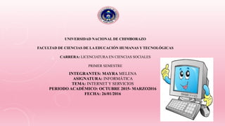 UNIVERSIDAD NACIONAL DE CHIMBORAZO
FACULTAD DE CIENCIAS DE LA EDUCACIÓN HUMANAS Y TECNOLÓGICAS
CARRERA: LICENCIATURA EN CIENCIAS SOCIALES
PRIMER SEMESTRE
INTEGRANTES: MAYRA MELENA
ASIGNATURA: INFORMÁTICA
TEMA: INTERNET Y SERVICIOS
PERIODO ACADÉMICO: OCTUBRE 2015- MARZO2016
FECHA: 26/01/2016
 
