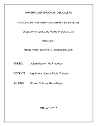 UNIVERSIDAD NACIONAL DEL CALLAO
FACULTAD DE INGENIERIA INDUSTRIAL Y DE SISTEMAS
ESCUELA PROFESIONAL DE INGENIERIA DE SISTEMAS
TRABAJO N°1
“MISIÓN, VISIÓN, OBJETIVO Y FUNCIONES DE LA FIIS”
CURSO: Automatización de Procesos
DOCENTE: Mg. Malca Vicente Eddie Christian
ALUMNO: Pinaud Collazos Kevin Bryan
CALLAO, 2017
 