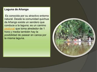 Laguna de Añango
Es conocida por su atractivo entorno
natural. Desde la comunidad quichua
de Añango existe un sendero que
conduce a la laguna; es un camino
peatonal que toma alrededor de 1
hora y media también hay la
posibilidad de pasear en canoa por
la misma laguna.
 
