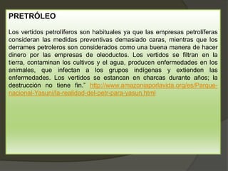 PRETRÓLEO
Los vertidos petrolíferos son habituales ya que las empresas petrolíferas
consideran las medidas preventivas demasiado caras, mientras que los
derrames petroleros son considerados como una buena manera de hacer
dinero por las empresas de oleoductos. Los vertidos se filtran en la
tierra, contaminan los cultivos y el agua, producen enfermedades en los
animales, que infectan a los grupos indígenas y extienden las
enfermedades. Los vertidos se estancan en charcas durante años; la
destrucción no tiene fin.” http://www.amazoniaporlavida.org/es/Parque-
nacional-Yasuni/la-realidad-del-petr-para-yasun.html
 