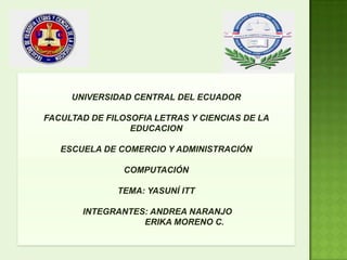 UNIVERSIDAD CENTRAL DEL ECUADOR
FACULTAD DE FILOSOFIA LETRAS Y CIENCIAS DE LA
EDUCACION
ESCUELA DE COMERCIO Y ADMINISTRACIÓN
COMPUTACIÓN
TEMA: YASUNÍ ITT
INTEGRANTES: ANDREA NARANJO
ERIKA MORENO C.
 