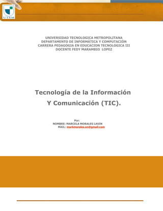 UNIVERSIDAD TECNOLOGICA METROPOLITANA
  DEPARTAMENTO DE INFORMÁTICA Y COMPUTACIÓN
CARRERA PEDAGOGIA EN EDUCACION TECNOLOGICA III
         DOCENTE FEDY MARAMBIO LOPEZ




Tecnología de la Información
    Y Comunicación (TIC).

                   Por:
       NOMBRE: MARCELA MORALES LAVIN
         MAIL: markmorales.on@gmail.com
 
