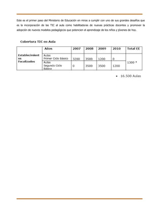 Este es el primer paso del Ministerio de Educación en miras a cumplir con uno de sus grandes desafíos que
es la incorporación de las TIC al aula como habilitadoras de nuevas prácticas docentes y promover la
adopción de nuevos modelos pedagógicos que potencien el aprendizaje de los niños y jóvenes de hoy.
 