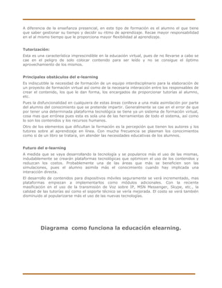 A diferencia de la enseñanza presencial, en este tipo de formación es el alumno el que tiene
que saber gestionar su tiempo y decidir su ritmo de aprendizaje. Recae mayor responsabilidad
en el al mismo tiempo que le proporciona mayor flexibilidad al aprendizaje.


Tutorización:
Esta es una característica imprescindible en la educación virtual, pues de no llevarse a cabo se
cae en el peligro de solo colocar contenido para ser leído y no se consigue el óptimo
aprovechamiento de los mismos.


Principales obstáculos del e-learning
Es indiscutible la necesidad de formación de un equipo interdisciplinario para la elaboración de
un proyecto de formación virtual así como de la necesaria interacción entre los responsables de
crear el contenido, los que le dan forma, los encargados de proporcionar tutorías al alumno,
etc.
Pues la disfuncionalidad en cualquiera de estas áreas conlleva a una mala asimilación por parte
del alumno del conocimiento que se pretende impartir. Generalmente se cae en el error de que
por tener una determinada plataforma tecnológica se tiene ya un sistema de formación virtual,
cosa mas que errónea pues esta es sola una de las herramientas de todo el sistema, así como
lo son los contenidos y los recursos humanos.
Otro de los elementos que dificultan la formación es la percepción que tienen los autores y los
tutores sobre al aprendizaje en línea. Con mucha frecuencia se plasman los conocimientos
como si de un libro se tratara, sin atender las necesidades educativas de los alumnos.


Futuro del e-learning
A medida que se vaya desarrollando la tecnología y se popularice más el uso de las mismas,
indudablemente se crearán plataformas tecnológicas que optimicen el uso de los contenidos y
reduzcan los costos. Probablemente una de las áreas que más se beneficien son las
simulaciones, pues el alumno asimila más el conocimiento cuando hay implicada una
interacción directa.
El desarrollo de contenidos para dispositivos móviles seguramente se verá incrementado, mas
plataformas empiezan a implementarlos como módulos adicionales. Con la reciente
masificación en el uso de la transmisión de Voz sobre IP, MSN Messenger, Skype, etc., la
calidad de las tutorías así como el soporte técnico se vería mejorada. El costo se verá también
disminuido al popularizarse más el uso de las nuevas tecnologías.




         Diagrama como funciona la educación elearning.
 