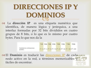 

DIRECCIONES IP Y
DOMINIOS
 numérica que
La dirección IP es una etiqueta

identifica, de manera lógica y jerárquica, a una
interfaz formadas por 32 bits divididos en cuatro
grupos de 8 bits, o lo que es lo mismo por cuatro
bytes. Para lo que nos da la

 El Dominio es traducir las direcciones IP de cada
nodo activo en la red, a términos memorizables y
fáciles de encontrar.

 