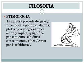  ETIMOLOGIA
La palabra procede del griego
y compuesta por dos palabras,
philos q en griego significa
amor, y sophia, q significa
pensamiento, sabiduría
conocimiento, saber ,”Amor
por la sabiduría”.
 