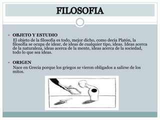  OBJETO Y ESTUDIO
El objeto de la filosofía es todo, mejor dicho, como decía Platón, la
filosofía se ocupa de idear, de ideas de cualquier tipo, ideas. Ideas acerca
de la naturaleza, ideas acerca de la mente, ideas acerca de la sociedad,
todo lo que sea ideas.
 ORIGEN
Nace en Grecia porque los griegos se vieron obligados a salirse de los
mitos.
 