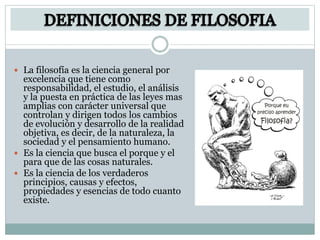  La filosofía es la ciencia general por
excelencia que tiene como
responsabilidad, el estudio, el análisis
y la puesta en práctica de las leyes mas
amplias con carácter universal que
controlan y dirigen todos los cambios
de evolución y desarrollo de la realidad
objetiva, es decir, de la naturaleza, la
sociedad y el pensamiento humano.
 Es la ciencia que busca el porque y el
para que de las cosas naturales.
 Es la ciencia de los verdaderos
principios, causas y efectos,
propiedades y esencias de todo cuanto
existe.
 