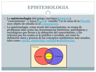 EPISTEMOLOGIA
 La epistemología (del griego ἐπιστήμη (episteme),
"conocimiento", y λόγος (logos), "estudio") es la rama de la filosofía
cuyo objeto de estudio es el conocimiento.
 La epistemología, como teoría del conocimiento, se ocupa de
problemas tales como las circunstancias históricas, psicológicas y
sociológicas que llevan a la obtención del conocimiento, y los
criterios por los cuales se le justifica o invalida, así como la
definición clara y precisa de los conceptos epistémicos más usuales,
tales como verdad, objetividad, realidad o justificación.
 