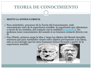 TEORIA DE CONOCIMIENTO
 SEGÚN LA ANTIGUA GRECIA
 Para Aristóteles, precursor de la Teoría del Conocimiento, todo
conocimiento nace de la experiencia sensible, la experiencia que obtenemos
a través de los sentidos, del contacto con la realidad (empirismo). No
podemos tener conocimiento del mundo si no tenemos contacto directo con
él.
 Para Platón, primero surge la Idea y luego los objetos del Mundo Sensible,
mientras que para Aristóteles vienen estos objetos previamente a las Ideas,
este es un concepto que los seres humanos hemos formado a partir de la
experiencia sensible.
 