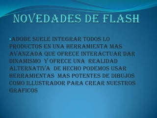 •Adobe suele integrar todos lo
productos en una herramienta mas
avanzada que ofrece interactuar dar
dinamismo Y OFRECE UNA REALIDAD
ALTERNATIVA DE HECHO PODEMOS USAR
HERRAMIENTAS MAS POTENTES DE DIBUJOS
COMO ILLUSTRADOR PARA CREAR NUESTROS
GRAFICOS
 