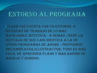 •FLASH CS5 CUENTA CON UN ENTORNO O
INTERFAZ DE TRABAJO DE LO MAS
MANEJABLE INTUITIVA . A DEMAS ,TIENE LA
BENTAJA DE QUE CASI IDENTICA A LA DE
OTROS PROGRAMAS DE ADOBE : PHOTOSHOP,
DREAMWEAVER,ILLUSTRACTOR; TODO ES MAS
FACIL DE APRENDER FLASH Y MAS RAPIDO SU
MANEJO Y DOMINIO.
 