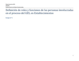 Departamento GES
DIGERA
Subsecretaría de Redes Asistenciales

Definición de roles y funciones de las personas involucradas
en el proceso del GES, en Establecimientos
Grupo nº 1




                                                           1
 