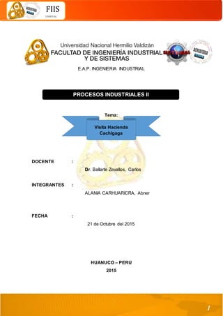 1
FIIS
UNHEVAL
E.A.P. INGENIERIA INDUSTRIAL
Tema:
DOCENTE :
Dr. Ballarte Zevallos, Carlos
INTEGRANTES :
ALANIA CARHUARICRA, Abner
FECHA :
21 de Octubre del 2015
HUANUCO – PERU
2015
PROCESOS INDUSTRIALES II
Visita Hacienda
Cachigaga
 