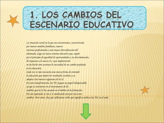 La situación social en la que nos encontramos, caracterizada por nuevos modelos familiares, nuevos entornos profesionales y una mayor diversificación del alumnado, exige un nuevo sistema educativo que, regido por el principio de igualdad de oportunidades y no discriminación, dé respuesta a la nueva SI, cuya implantación no ha hecho sino acentuar la necesidad de un cambio profundo en la educación. Cada vez es más necesaria una nueva forma de entender la educación que mejore los resultados escolares y se adapte a las nuevas exigencias de la SI. En esta transformación, las TIC juegan un papel indispensable, ya que se convierten en el instrumento de los cambios que la SI ha causado en el ámbito de la formación. En este apartado se van a ir analizando uno por uno estos cambios. Pero antes, hay que reflexionar sobre qué significa utilizar las TIC en el aula.  