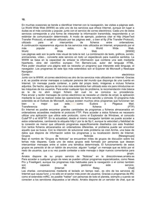 18.

En muchas ocasiones se tiende a identificar Internet con la navegación, las visitas a páginas web.
La World Wide Web (WWW) es sólo uno de los servicios que ofrece Internet, aunque sin lugar a
dudas es el más conocido y popular, junto con el servicio de correo electrónico. Cada uno de estos
servicios corresponde a una forma de interpretar la información transmitida, respondiendo a un
estándar de comunicación determinado. A modo de ejemplo, podemos citar el http (HiperText
Transfer Protocol), el estándar utilizado por las páginas web , o bien el ftp (File Transfer Protocol),
utilizado      para       el       intercambio       de       ficheros       entre        ordenadores.
A continuación repasaremos algunos de los servicios más utilizados en Internet, empezando por el
más          popular          de          estos,        la           World          Wide           Web.
World                            Wide                           Web                             [WWW]
Las páginas web son la parte más visual de toda la red. La combinación de texto, gráficos, sonido,
animaciones, vídeo... convierte este servicio en todo un espectáculo para nuestros sentidos. La
WWW se basa en la capacidad de enlazar la información que contiene una web mediante
hipertexto, obra del científico europeo Tim Berners-Lee, autor del lenguaje HTML.
Para poder visualizar una página web se necesita un programa que interprete este lenguaje, el
navegador. Los programas de este tipo más extendidos son el Explorer de Microsoft y Nestcape
Navigator.
Correo                                                                                      electrónico
Junto con la WWW, el correo electrónico es otro de los servicios más utilizados en Internet. Gracias
a él, es posible enviar mensajes a cualquier persona del mundo que disponga de una cuenta en
Internet. Un mensaje puede contener, a parte del propio texto, imágenes e incluso ficheros
adjuntos. De hecho, algunos de los virus más extendidos han utilizado esta vía para introducirse en
las máquinas de los usuarios. Para evitar cualquier tipo de problema, la recomendación más básica
es la de no abrir ningún fichero del cual no se conozca su procedencia.
Para enviar y recibir mensajes de correo electrónico se necesita un cliente de email, la aplicación
mediante la cual se realizan todas las operaciones de forma sencilla y cómoda. El programa más
extendido es el Outlook de Microsoft, aunque existen muchos otros programas que funcionan tan
bien       o      mejor      que        este,      como      Eudora        o       Pegasus         Mail.
Transferencia                          de                        ficheros                         (FTP)
En Internet es posible encontrar grandes cantidades de programas y ficheros almacenados en
ordenadores accesibles mediante el protocolo FTP. Para acceder a estos ficheros es necesario
utilizar una aplicación que utilice este protocolo, como el Explorador de Windows, el conocido
CuteFTP o el WSFTP. En la actualidad, desde el mismo navegador también se puede acceder a
estos ordenadores, cambiando la etiqueta http:// por la de ftp://, aunque la velocidad y fiabilidad de
la conexión es menor que utilizando programas específicamente diseñados con esta finalidad.
Con tantos ficheros almacenados en ordenadores diferentes, el problema puede ser encontrar
aquello que se busca. Con la intención de solucionar este problema se creó Archie, una base de
datos que dispone de información sobre los programas y su localización dentro de Internet.
Grupos                         de                       Noticias                         [Newsgroups]
Bajo el nombre de “Grupos de Noticias” se encuentran miles de grupos de discusión sobre los
temas más dispares. Cada uno de estos grupos está formado por personas que desean
intercambiar mensajes entre sí sobre una temática determinada. El funcionamiento de estos
grupos es parecido al de un tablón de anuncios: alguien “cuelga” un mensaje que es leído por el
resto de usuarios, que a su vez puede contestar a este mensaje o dejar nuevos comentarios para
el                                                                                               grupo.
Arrakis dispone de su propio servicio de “Noticias” en la direcciónnews.arrakis.es
Para acceder a cualquier grupo de news se pueden utilizar programas especializados, como News
Pro y FreeAgent, aunque los programas más habituales para la navegación o el correo también
son              capaces               de             gestionar              este              servicio.
IRC                           [Internet                          Relay                             Chat]
Las charlas -conversaciones mediante el teclado en tiempo real-, es otro de los servicios de
Internet que causa furor, y no sólo en el sector más joven de usuarios. Gracias a programas de IRC
como el extendido mIRC, es posible “hablar” con personas de todo el planeta, siempre y cuando se
conecten a los servidores dispuestos a tal efecto. Arrakis dispone de un servidor de chat, que se
 
