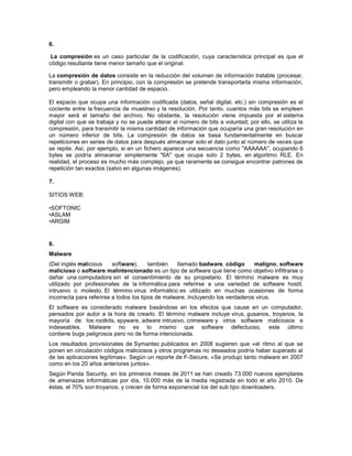 6.

 La compresión es un caso particular de la codificación, cuya característica principal es que el
código resultante tiene menor tamaño que el original.

La compresión de datos consiste en la reducción del volumen de información tratable (procesar,
transmitir o grabar). En principio, con la compresión se pretende transportarla misma información,
pero empleando la menor cantidad de espacio.

El espacio que ocupa una información codificada (datos, señal digital, etc.) sin compresión es el
cociente entre la frecuencia de muestreo y la resolución. Por tanto, cuantos más bits se empleen
mayor será el tamaño del archivo. No obstante, la resolución viene impuesta por el sistema
digital con que se trabaja y no se puede alterar el número de bits a voluntad; por ello, se utiliza la
compresión, para transmitir la misma cantidad de información que ocuparía una gran resolución en
un número inferior de bits. La compresión de datos se basa fundamentalmente en buscar
repeticiones en series de datos para después almacenar solo el dato junto al número de veces que
se repite. Así, por ejemplo, si en un fichero aparece una secuencia como "AAAAAA", ocupando 6
bytes se podría almacenar simplemente "6A" que ocupa solo 2 bytes, en algoritmo RLE. En
realidad, el proceso es mucho más complejo, ya que raramente se consigue encontrar patrones de
repetición tan exactos (salvo en algunas imágenes).

7.

SITIOS WEB:

•SOFTONIC
•ASLAM
•ARGIM


8.
Malware
(Del inglés malicious     software),     también   llamado badware, código       maligno, software
malicioso o software malintencionado es un tipo de software que tiene como objetivo infiltrarse o
dañar una computadora sin el consentimiento de su propietario. El término malware es muy
utilizado por profesionales de la informática para referirse a una variedad de software hostil,
intrusivo o molesto. El término virus informático es utilizado en muchas ocasiones de forma
incorrecta para referirse a todos los tipos de malware, incluyendo los verdaderos virus.
El software es considerado malware basándose en los efectos que cause en un computador,
pensados por autor a la hora de crearlo. El término malware incluye virus, gusanos, troyanos, la
mayoría de los rootkits, spyware, adware intrusivo, crimeware y otros software maliciosos e
indeseables. Malware no es lo mismo que software defectuoso, este último
contiene bugs peligrosos pero no de forma intencionada.
Los resultados provisionales de Symantec publicados en 2008 sugieren que «el ritmo al que se
ponen en circulación códigos maliciosos y otros programas no deseados podría haber superado al
de las aplicaciones legítimas». Según un reporte de F-Secure, «Se produjo tanto malware en 2007
como en los 20 años anteriores juntos».
Según Panda Security, en los primeros meses de 2011 se han creado 73.000 nuevos ejemplares
de amenazas informáticas por día, 10.000 más de la media registrada en todo el año 2010. De
éstas, el 70% son troyanos, y crecen de forma exponencial los del sub tipo downloaders.
 