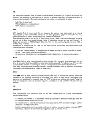 12.

Se distinguen diferentes tipos de redes (privadas) según su tamaño (en cuanto a la cantidad de
equipos), su velocidad de transferencia de datos y su alcance. Las redes privadas pertenecen a
una misma organización. Generalmente se dice que existen tres categorías de redes:
      LAN (Red de área local)
      MAN (Red de área metropolitana)
      WAN (Red de área extensa)

LAN

LAN significa Red de área local. Es un conjunto de equipos que pertenecen a la misma
organización y están conectados dentro de un área geográfica pequeña mediante una red,
generalmente con la misma tecnología (la más utilizada es Ethernet).
Una red de área local es una red en su versión más simple. La velocidad de transferencia de datos
en una red de área local puede alcanzar hasta 10 Mbps (por ejemplo, en una red Ethernet) y 1
Gbps (por ejemplo, en FDDI o Gigabit Ethernet). Una red de área local puede contener 100, o
incluso 1000, usuarios.
Al extender la definición de una LAN con los servicios que proporciona, se pueden definir dos
modos operativos diferentes:
      En una red "de igual a igual", la comunicación se lleva a cabo de un equipo a otro sin un equipo
      central y cada equipo tiene la misma función.
      En un entorno "cliente/servidor", un equipo central brinda servicios de red para los usuarios.

MAN

Una MAN (Red de área metropolitana) conecta diversas LAN cercanas geográficamente (en un
área de alrededor de cincuenta kilómetros) entre sí a alta velocidad. Por lo tanto, una MAN permite
que dos nodos remotos se comuniquen como si fueran parte de la misma red de área local.
Una MAN está compuesta por conmutadores o routers conectados entre sí mediante conexiones
de alta velocidad (generalmente cables de fibra óptica).

WAN

Una WAN (Red de área extensa) conecta múltiples LAN entre sí a través de grandes distancias
geográficas. La velocidad disponible en una WAN varía según el costo de las conexiones (que
aumenta con la distancia) y puede ser baja. Las WAN funcionan con routers, que pueden "elegir" la
ruta más apropiada para que los datos lleguen a un nodo de la red. La WAN más conocida es
Internet.

13.

SERVIDOR

Una computadora que, formando parte de una red, provee servicios a otras computadoras
denominadas clientes

     En Internet, un servidor es un ordenador remoto que provee los datos solicitados por parte de
      los navegadores de otras computadoras.
     En redes locales se entiende como el software que configura un PC como servidor para facilitar
      el acceso a la red y sus recursos.
     Los Servidores almacenan información en forma de páginas web y a través del protocolo HTTP
      lo entregan a petición de los clientes (navegadores web) en formato HTML.
 