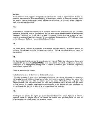 PROXY
Hace referencia a un programa o dispositivo que realiza una acción en representación de otro. Su
finalidad ms habitual es la del servidor proxy, que sirve para permitir el acceso a internet a todos
los equipos de una organización cuando solo se puede disponer de un único equipo conectado,
esto es, una única dirección IP.


14.


Internet es un conjunto descentralizado de redes de comunicación interconectadas, que utilizan la
familia de protocolos TCP/IP, garantizando que las redes físicas heterogéneas que la componen
funcionen como una red lógica única, de alcance mundial. Sus orígenes se remontan a 1969,
cuando se estableció la primera conexión de computadoras. Conocidas como ARPANET, entre tres
universidades en California y una en Utah, Estados Unidos.


15.


La WWW es un conjunto de protocolos que permite, de forma sencilla, la consulta remota de
archivos de hipertexto. Ésta fue un desarrollo posterior (1990) y utiliza Internet como medio de
transmisión.


16.

Un dominio es el nombre único de un ordenador en Internet. Todos los ordenadores tienen una
dirección IP, por ejemplo (84.225.112.52), pero como sería muy difícil acordarse de todas las
direcciones IP de las páginas que nos gustan, se crearon los dominios, para así facilitar y agilizar el
tráfico de las páginas web
.
Tipos de dominios que existen:

Actualmente los tipos de dominios se dividen en 3 partes:
 Dominios globales: En un principio, estos se crearon con la intención de diferenciar los contenidos
de las páginas web. Inicialmente, por ejemplo los .com, se crearon con la idea de que fueran solo
para las empresas, los. info se crearon para las webs informativas, los .org para las
organizaciones, y los .net para las redes etc. Pero esto ya no es así, ahora no tiene nada que ver el
tipo de dominio de una web para diferenciar su contenido, y esa primera idea para diferenciar los
contenidos de una web por su dominio se ha ido perdiendo con el tiempo.


17.


Hosting es una palabra del Ingles que quiere decir dar hospedar o alojar. Aplicado al Internet,
significa poner una página web en un servidor de Internet para que ella pueda ser vista en
cualquier lugar del mundo entero con acceso al Internet.
 